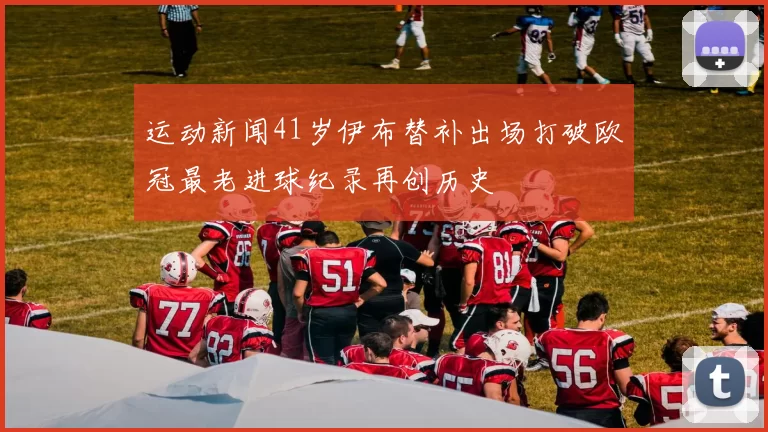 运动新闻41岁伊布替补出场打破欧冠最老进球纪录再创历史