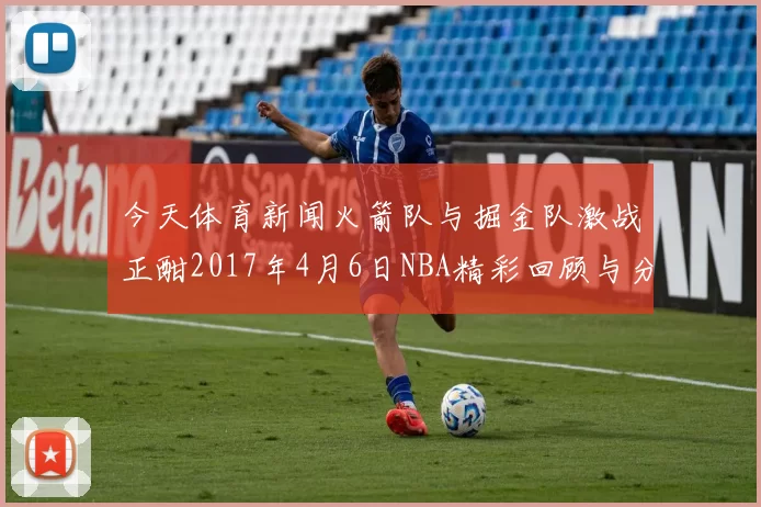 今天体育新闻火箭队与掘金队激战正酣2017年4月6日NBA精彩回顾与分析
