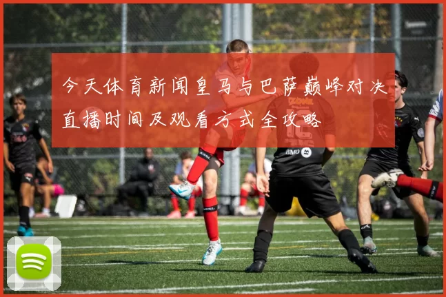 今天体育新闻皇马与巴萨巅峰对决直播时间及观看方式全攻略