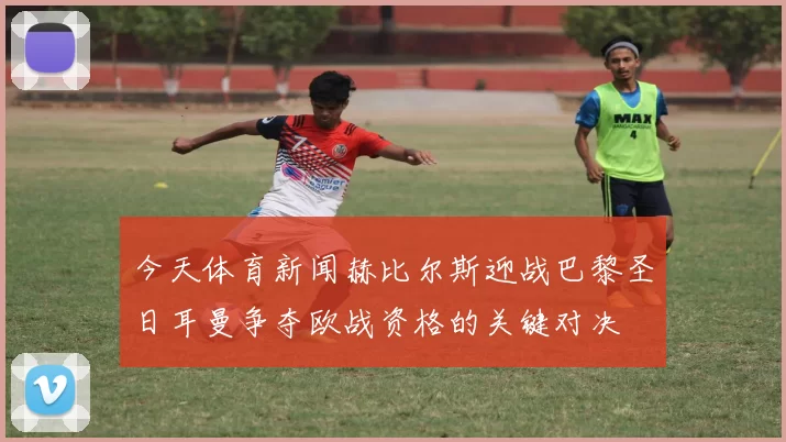 今天体育新闻赫比尔斯迎战巴黎圣日耳曼争夺欧战资格的关键对决