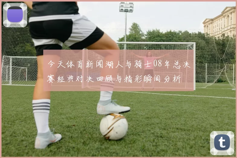 今天体育新闻湖人与骑士08年总决赛经典对决回顾与精彩瞬间分析